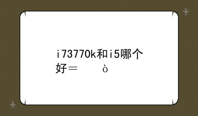 i73770k和i5哪个好？！
