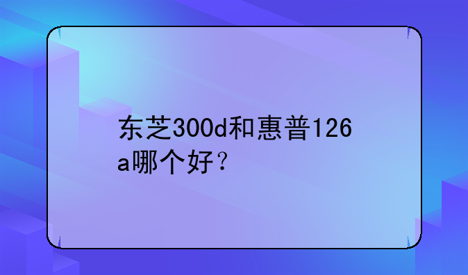 东芝300d和惠普126a哪个好？