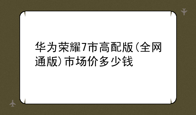 华为荣耀7市高配版(全网通版)市场价多少钱
