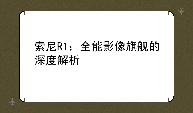 索尼R1：全能影像旗舰的深度解析