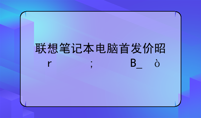 联想笔记本电脑首发价是最低价吗？