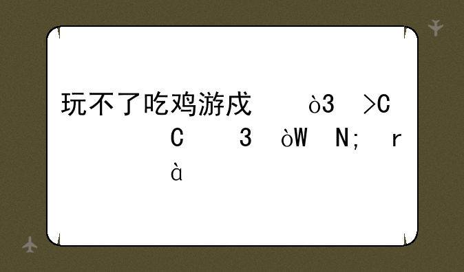 玩不了吃鸡游戏，提示运行引擎需要dx11特性等级10.0怎么回事