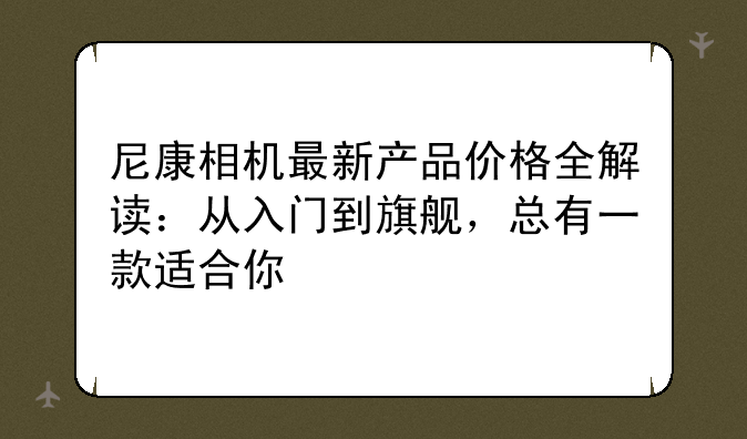 尼康相机最新产品价格全解读：从入门到旗舰，总有一款适合你