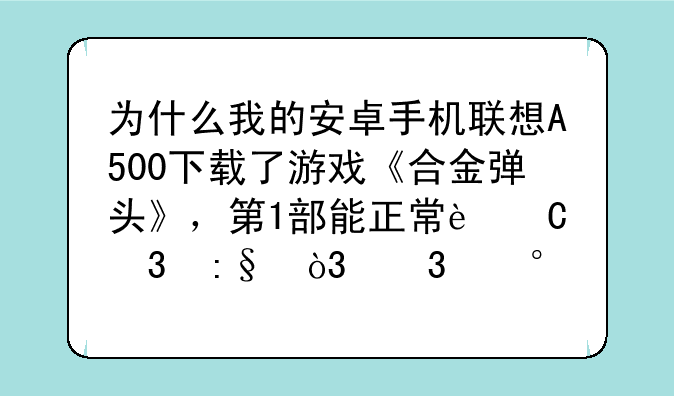 为什么我的安卓手机联想A500下载了游戏《合金弹头》，第1部能正常运行玩，而第2，3，4，X等后续