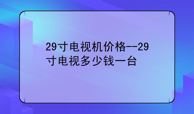 29寸电视机价格--29寸电视多少钱一台