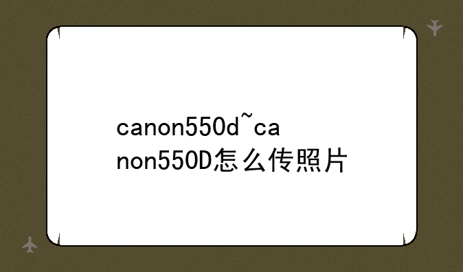 canon550d~canon550D怎么传照片