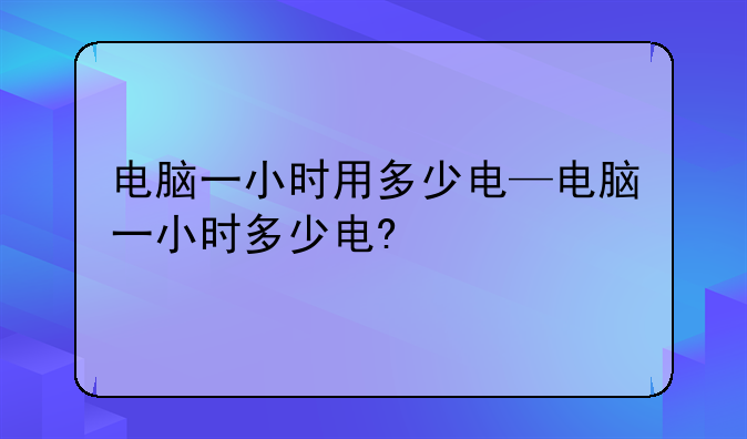 电脑一小时用多少电—电脑一小时多少电?
