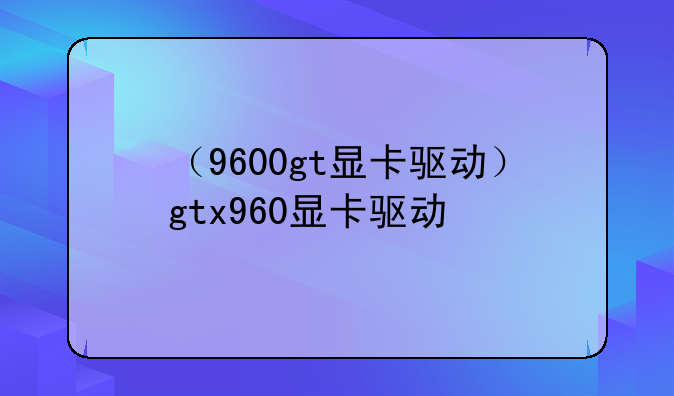 （9600gt显卡驱动）gtx960显卡驱动