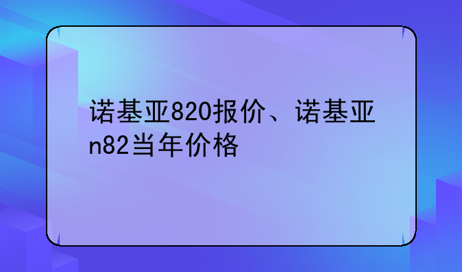 诺基亚820报价、诺基亚n82当年价格