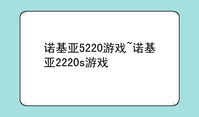 诺基亚5220游戏~诺基亚2220s游戏