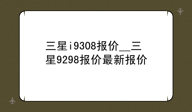 三星i9308报价__三星9298报价最新报价