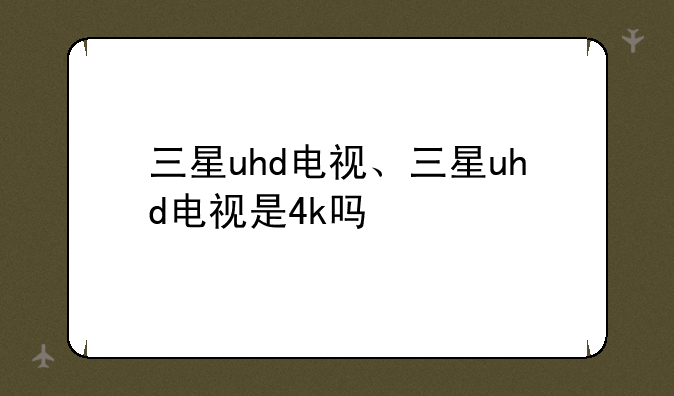 三星uhd电视、三星uhd电视是4k吗