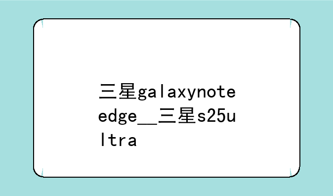 三星galaxynoteedge__三星s25ultra