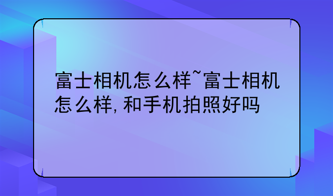 富士相机怎么样~富士相机怎么样,和手机拍照好吗