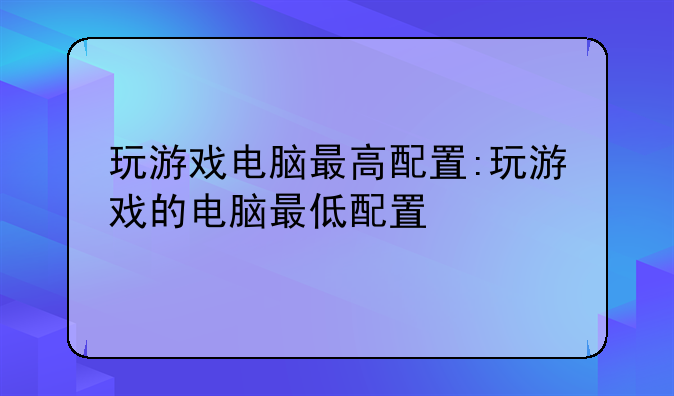 玩游戏电脑最高配置:玩游戏的电脑最低配置