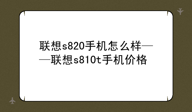 联想s820手机怎么样——联想s810t手机价格