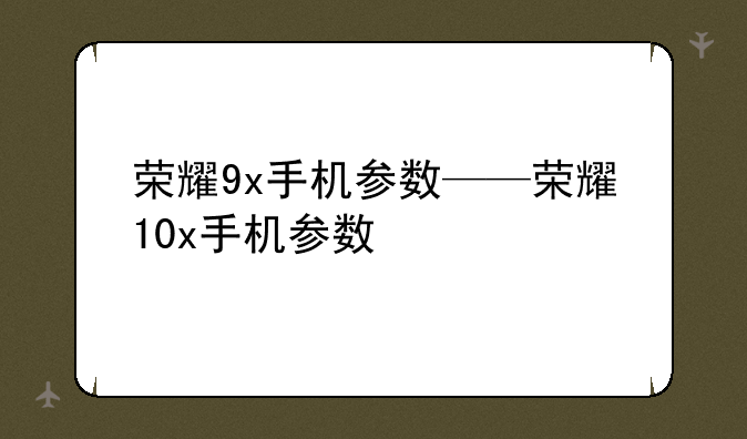 荣耀9x手机参数——荣耀10x手机参数