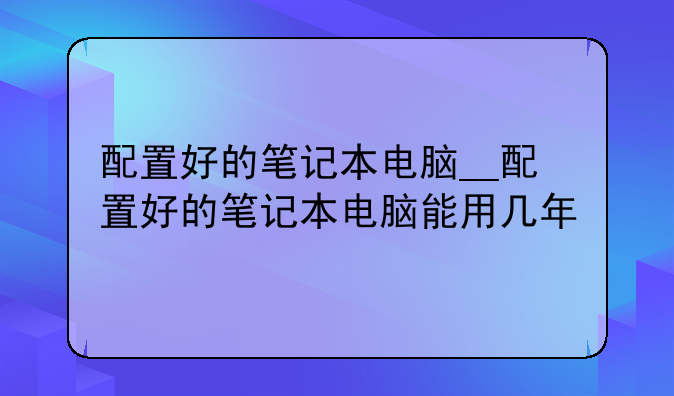 配置好的笔记本电脑__配置好的笔记本电脑能用几年
