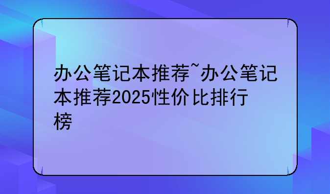 办公笔记本推荐~办公笔记本推荐2025性价比排行榜