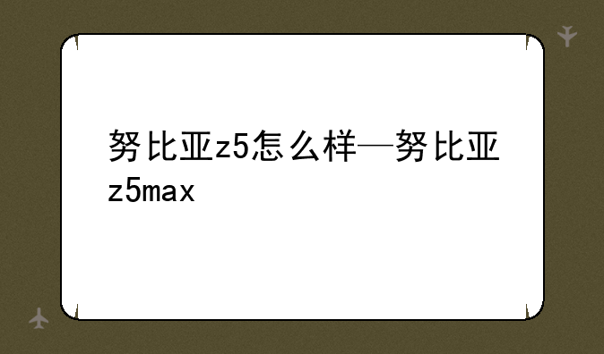 努比亚z5怎么样—努比亚z5max