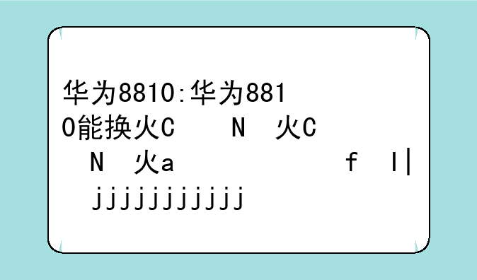华为8810:华为8810能换灯泡吗手电筒