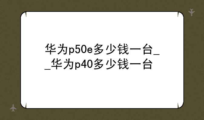 华为p50e多少钱一台__华为p40多少钱