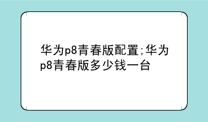 华为p8青春版配置;华为p8青春版多少钱一台