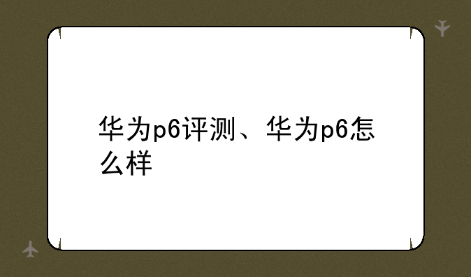 华为p6评测、华为p6怎么样