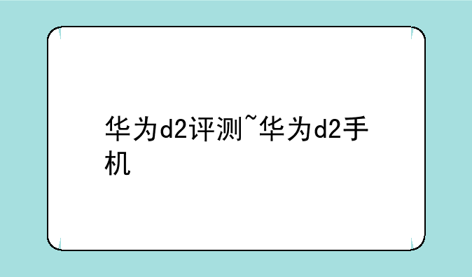 华为d2评测~华为d2手机