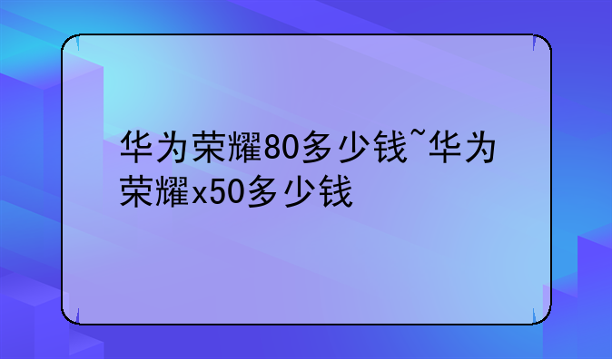 华为荣耀80多少钱~华为荣耀x50多少钱
