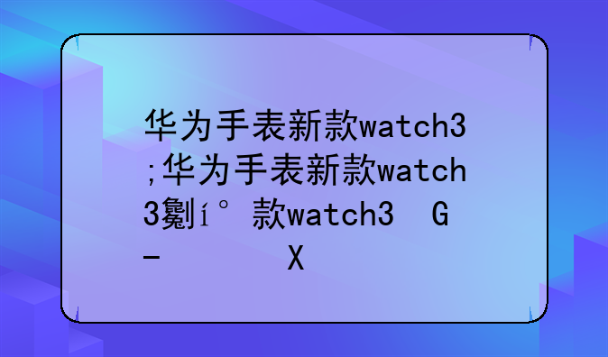 华为手表新款watch3;华为手表新款watch3功能介绍