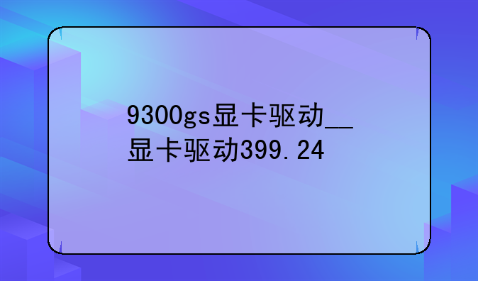 9300gs显卡驱动__显卡驱动399.24