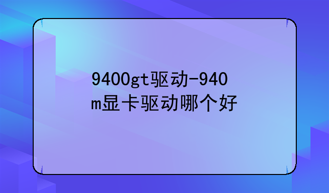 9400gt驱动-940m显卡驱动哪个好