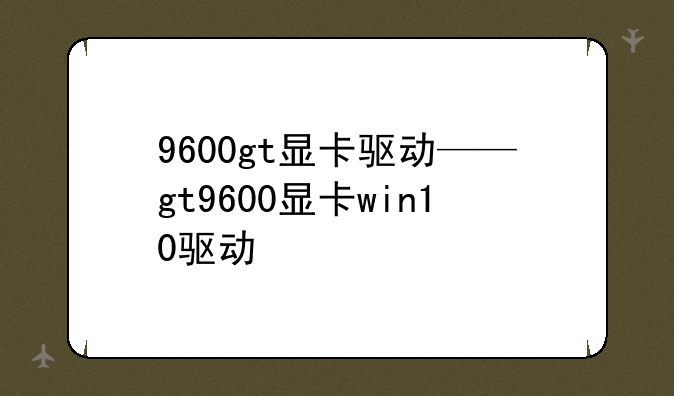 9600gt显卡驱动——gt9600显卡win10驱动