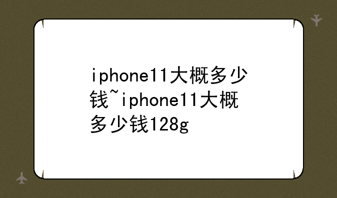iphone11大概多少钱~iphone11大概多少钱128g