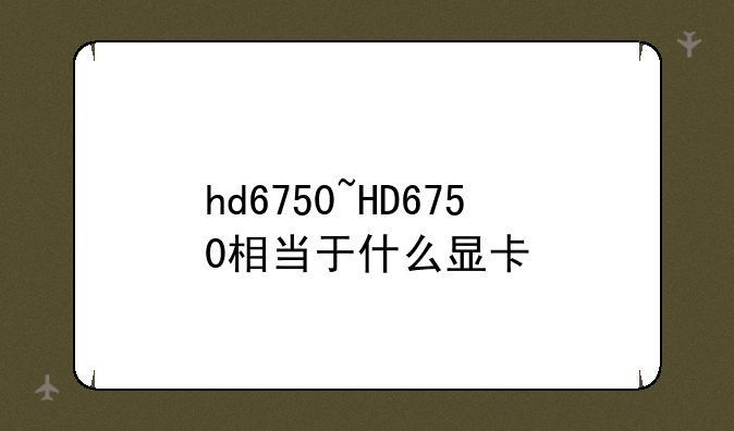 hd6750~HD6750相当于什么显卡